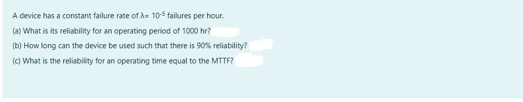 A device has a constant failure rate of X= 10-5 failures per hour.
(a) What is its reliability for an operating period of 1000 hr?
(b) How long can the device be used such that there is 90% reliability?
(c) What is the reliability for an operating time equal to the MTTF?
