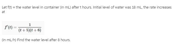 Let fit) = the water level in container (in mL) aftert hours. Initial level of water was 18 mL, the rate increases
at
f'(t)
(t + 5)(t + 6)
(in mL/h) Find the water level after 8 hours.
