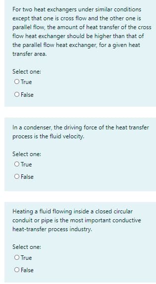 For two heat exchangers under similar conditions
except that one is cross flow and the other one is
parallel flow, the amount of heat transfer of the cross
flow heat exchanger should be higher than that of
the parallel flow heat exchanger, for a given heat
transfer area.
Select one:
O True
O False
In a condenser, the driving force of the heat transfer
process is the fluid velocity.
Select one:
O True
O False
Heating a fluid flowing inside a closed circular
conduit or pipe is the most important conductive
heat-transfer process industry.
Select one:
O True
O False
