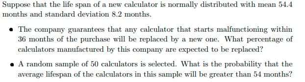 Suppose that the life span of a new calculator is normally distributed with mean 54.4
months and standard deviation 8.2 months.
• The company guarantees that any calculator that starts malfunctioning within
36 months of the purchase will be replaced by a new one. What percentage of
calculators manufactured by this company are expected to be replaced?
• A random sample of 50 calculators is selected. What is the probability that the
average lifespan of the calculators in this sample will be greater than 54 months?

