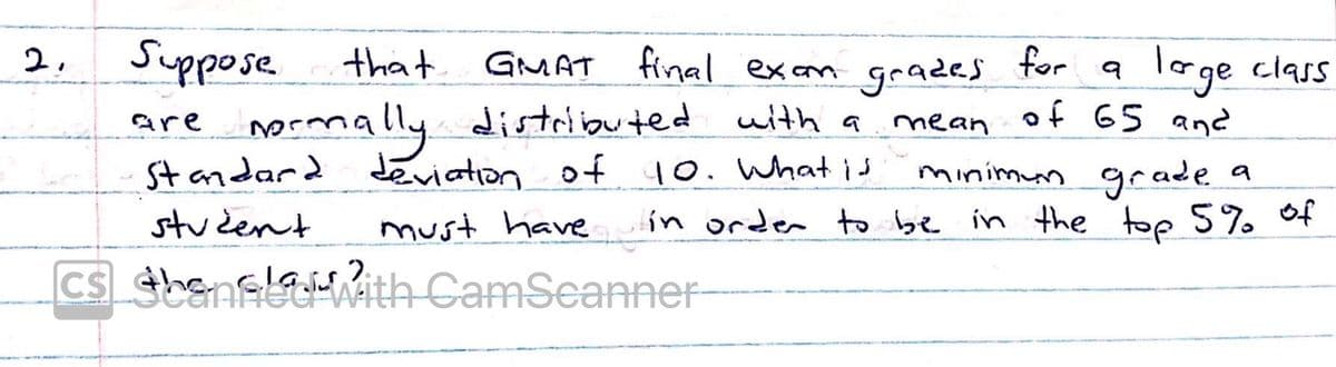 Suppose
that GMAT final excam grades
loge class
mrmally uith a mean of 65 and
minimun grade a
top 5% of
2.
for
distriouted
St andard Jeviation of 10. What is
are
student
ín order to be in the
must have
2.
CS sbanecHAith CamSeanner
