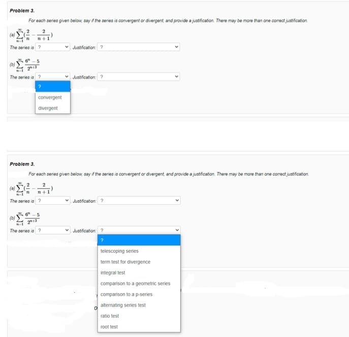 Problem 3.
For each series given below, say if the series is convergent or divergent, and provide a justification. There may be more than one correct justification.
(a)
n+1
The seres is
Justification: ?
" -5
213
(b)
The series is ?
Justification: ?
convergent
divergent
Problem 3.
For each series given below, say if the series is convergent or divergent, and provide a justification. There may be more than one correct justification.
(a)
n+1
The series is ?
v Justification: ?
.5
(b)
213
The series is ?
Justification: ?
telescoping series
term test for divergence
integral test
comparison to a geometric series
comparison to a p-series
alternating series test
ratio test
root test
