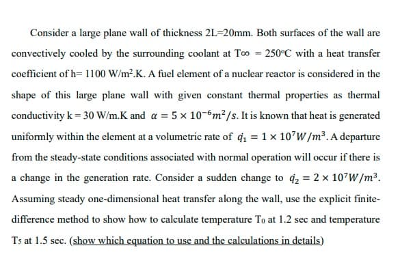 Consider a large plane wall of thickness 2L=20mm. Both surfaces of the wall are
convectively cooled by the surrounding coolant at To = 250°C with a heat transfer
coefficient of h= 1100 W/m².K. A fuel element of a nuclear reactor is considered in the
shape of this large plane wall with given constant thermal properties as thermal
conductivity k = 30 W/m.K and a = 5 x 10-6m²/s. It is known that heat is generated
uniformly within the element at a volumetric rate of q = 1x 107W /m³. A departure
from the steady-state conditions associated with normal operation will occur if there is
a change in the generation rate. Consider a sudden change to q2 = 2 x 107W/m³.
Assuming steady one-dimensional heat transfer along the wall, use the explicit finite-
difference method to show how to calculate temperature To at 1.2 sec and temperature
Ts at 1.5 sec. (show which equation to use and the calculations in details)
