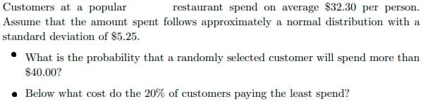 Customers at a popular
restaurant spend on average $32.30 per person.
Assume that the amount spent follows approximately a normal distribution with a
standard deviation of $5.25.
What is the probability that a randomly selected customer will spend more than
$40.00?
• Below what cost do the 20% of customers paying the least spend?
