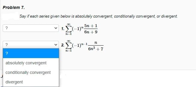 Problem 7.
Say if each series given below is absolutely convergent, conditionally convergent, or divergent.
5n +1
1. E(-1)":
?
6n + 9
n=1
2. E(-1)"-1.
6n3 +7
1=1
?
absolutely convergent
conditionally convergent
divergent
