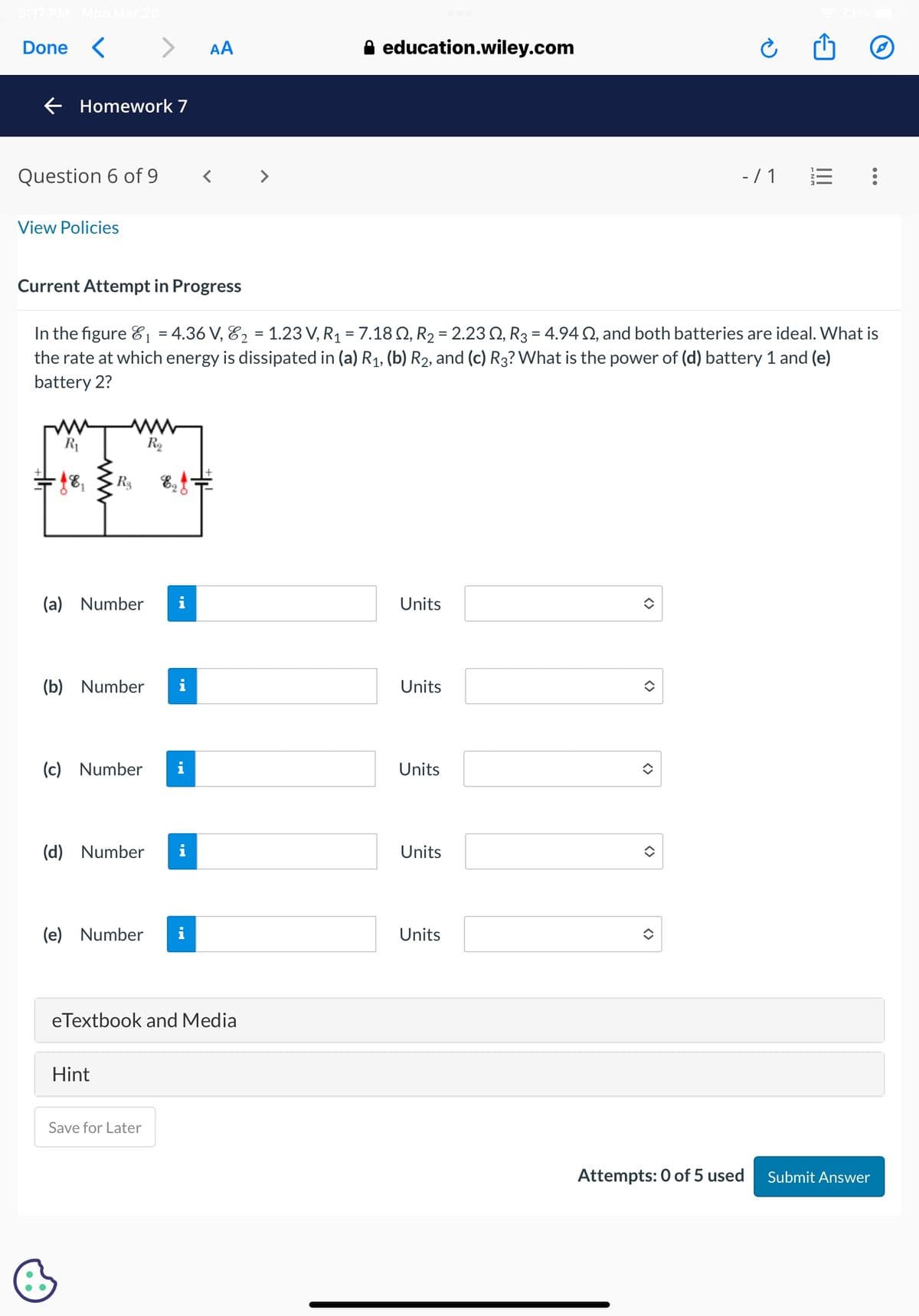 5:17 PM Mon Mar 20
Done <
Homework 7
Question 6 of 9
View Policies
R₁
•48₁
Current Attempt in Progress
1
In the figure ₁ = 4.36 V, ₂ = 1.23 V, R₁ = 7.18 Q, R₂ = 2.23 0, R3 = 4.94 S2, and both batteries are ideal. What is
the rate at which energy is dissipated in (a) R₁, (b) R₂, and (c) R3? What is the power of (d) battery 1 and (e)
battery 2?
www
www
R₂
(a) Number
R$ E =
(b) Number i
(c) Number i
Hint
i
(d) Number i
(e) Number
AA
eTextbook and Media
Save for Later
A education.wiley.com
Units
Units
Units
Units
Units
<>
- / 1 E :
()
Attempts: 0 of 5 used Submit Answer