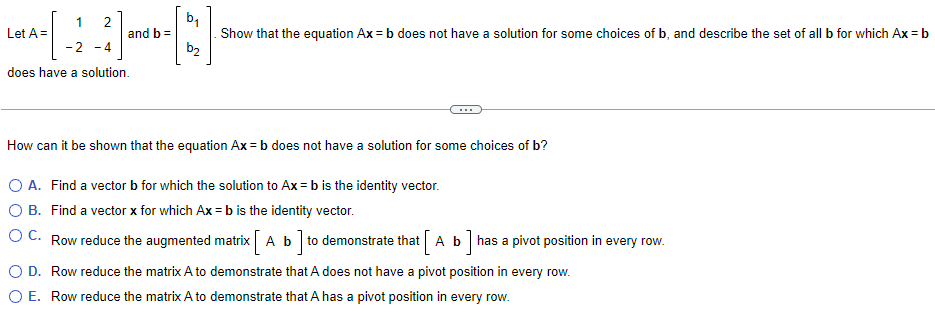 1
Let A =
Show that the equation Ax = b does not have a solution for some choices of b, and describe the set of all b for which Ax = b
b2
and b =
-2 - 4
does have a solution.
How can it be shown that the equation Ax = b does not have a solution for some choices of b?
O A. Find a vector b for which the solution to Ax = b is the identity vector.
O B. Find a vector x for which Ax = b is the identity vector.
O C. Row reduce the augmented matrix Ab to demonstrate that Ab has a pivot position in every row.
O D. Row reduce the matrix A to demonstrate that A does not have a pivot position in every row.
O E. Row reduce the matrix A to demonstrate that A has a pivot position in every row.
