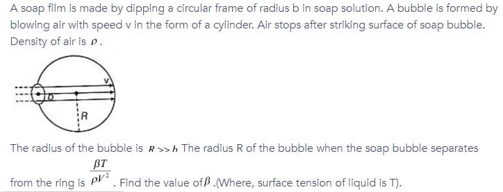 A soap film is made by dipping a circular frame of radius b in soap solution. A bubble is formed by
blowing air with speed v in the form of a cylinder. Air stops after striking surface of soap bubble.
Density of air is p.
The radius of the bubble is R>h The radius R of the bubble when the soap bubble separates
BT
Find the value ofß.Where, surface tension of liquid is T).
from the ring is pV2
