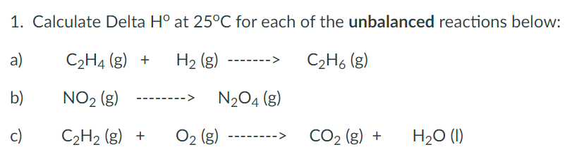 1. Calculate Delta H° at 25°C for each of the unbalanced reactions below:
a)
C2H4 (g) +
H2 (g)
C2H6 (g)
b)
NO2 (g)
N204 (g)
c)
C2H2 (g) +
O2 (g)
CO2 (g) +
H20 (1)
