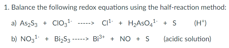 1. Balance the following redox equations using the half-reaction method:
a) As2S3 + CIO31-
Cit + H2ASO41- + S
(H*)
b) NO31 + BizS3
-----> Bi3+ + NO + S
(acidic solution)
