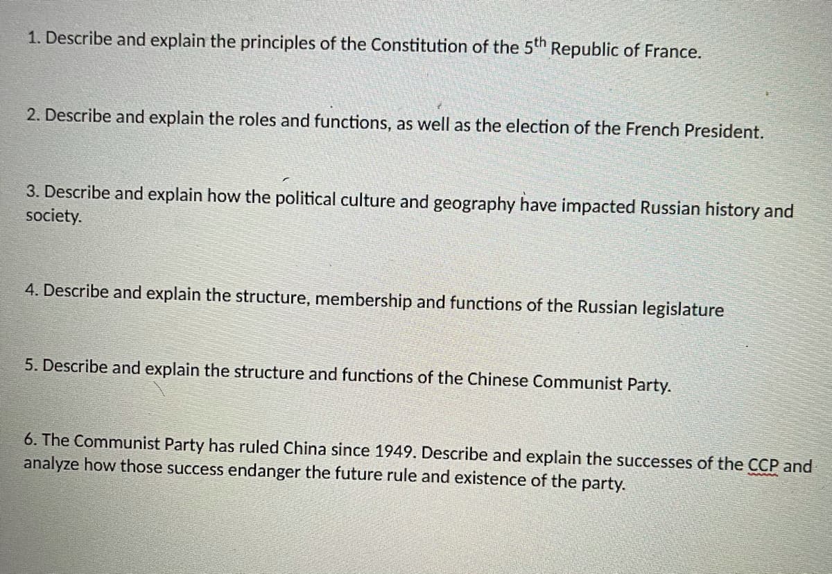 1. Describe and explain the principles of the Constitution of the 5th Republic of France.
2. Describe and explain the roles and functions, as well as the election of the French President.
3. Describe and explain how the political culture and geography have impacted Russian history and
society.
4. Describe and explain the structure, membership and functions of the Russian legislature
5. Describe and explain the structure and functions of the Chinese Communist Party.
6. The Communist Party has ruled China since 1949. Describe and explain the successes of the CCP and
analyze how those success endanger the future rule and existence of the party.
