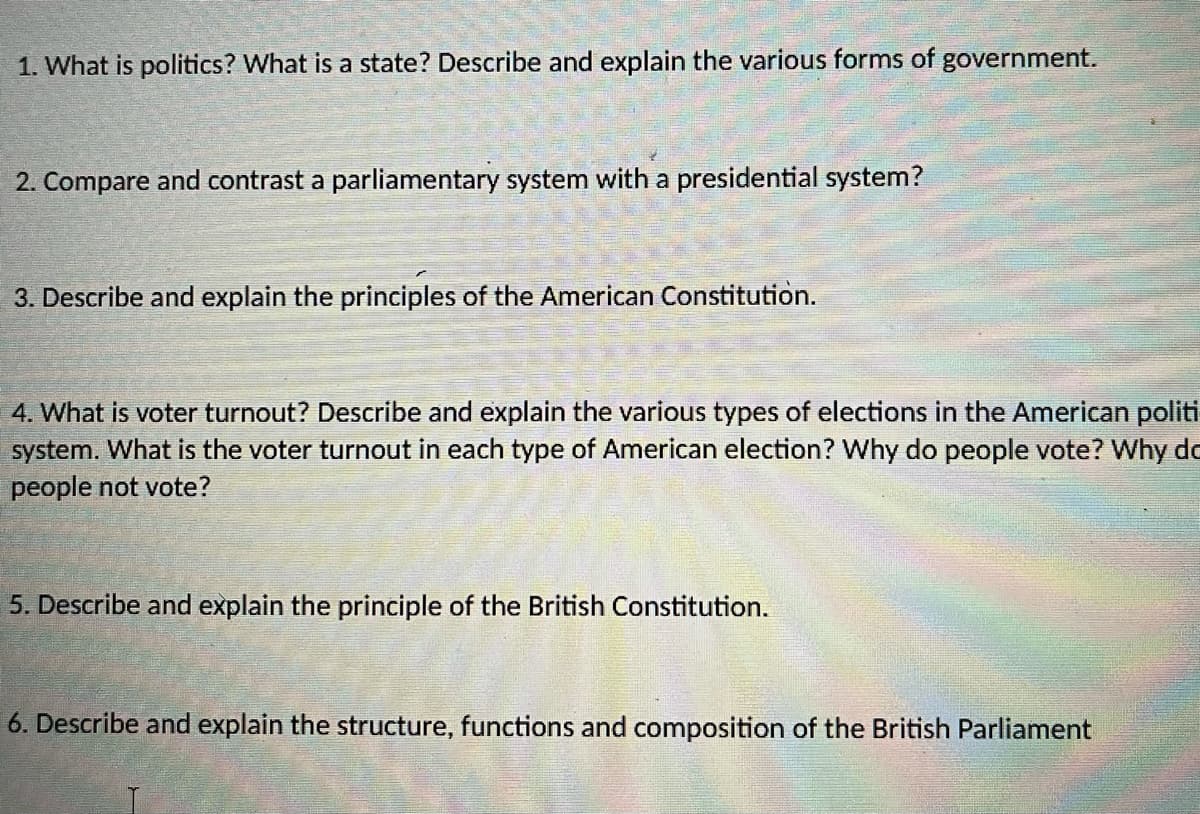 1. What is politics? What is a state? Describe and explain the various forms of government.
2. Compare and contrast a parliamentary system with a presidential system?
3. Describe and explain the principles of the American Constitution.
4. What is voter turnout? Describe and explain the various types of elections in the American politi
system. What is the voter turnout in each type of American election? Why do people vote? Why do
people not vote?
5. Describe and explain the principle of the British Constitution.
6. Describe and explain the structure, functions and composition of the British Parliament
