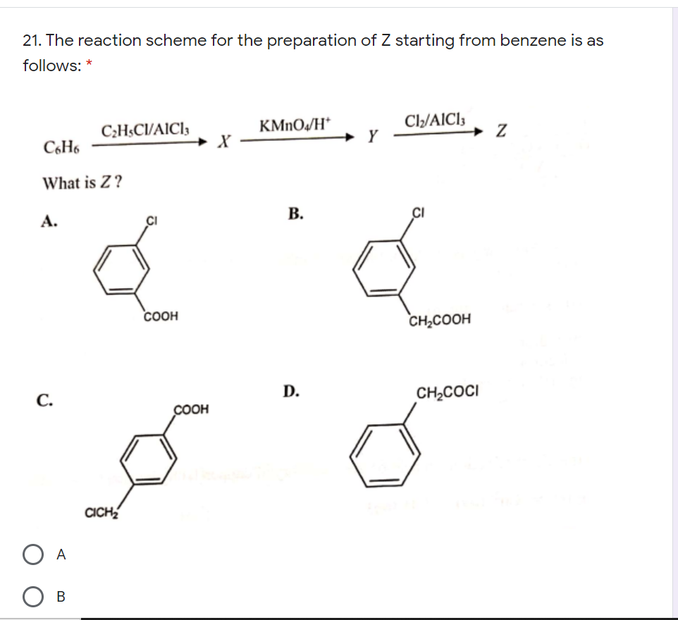 21. The reaction scheme for the preparation of Z starting from benzene is as
follows: *
KMNO/H*
Cl/AIC13
C2H$CI/AICI3
+ X
C6H6
+ Y
What is Z ?
А.
В.
COOH
CH,COOH
D.
С.
CH,COCI
COOH
CICH
A
В
