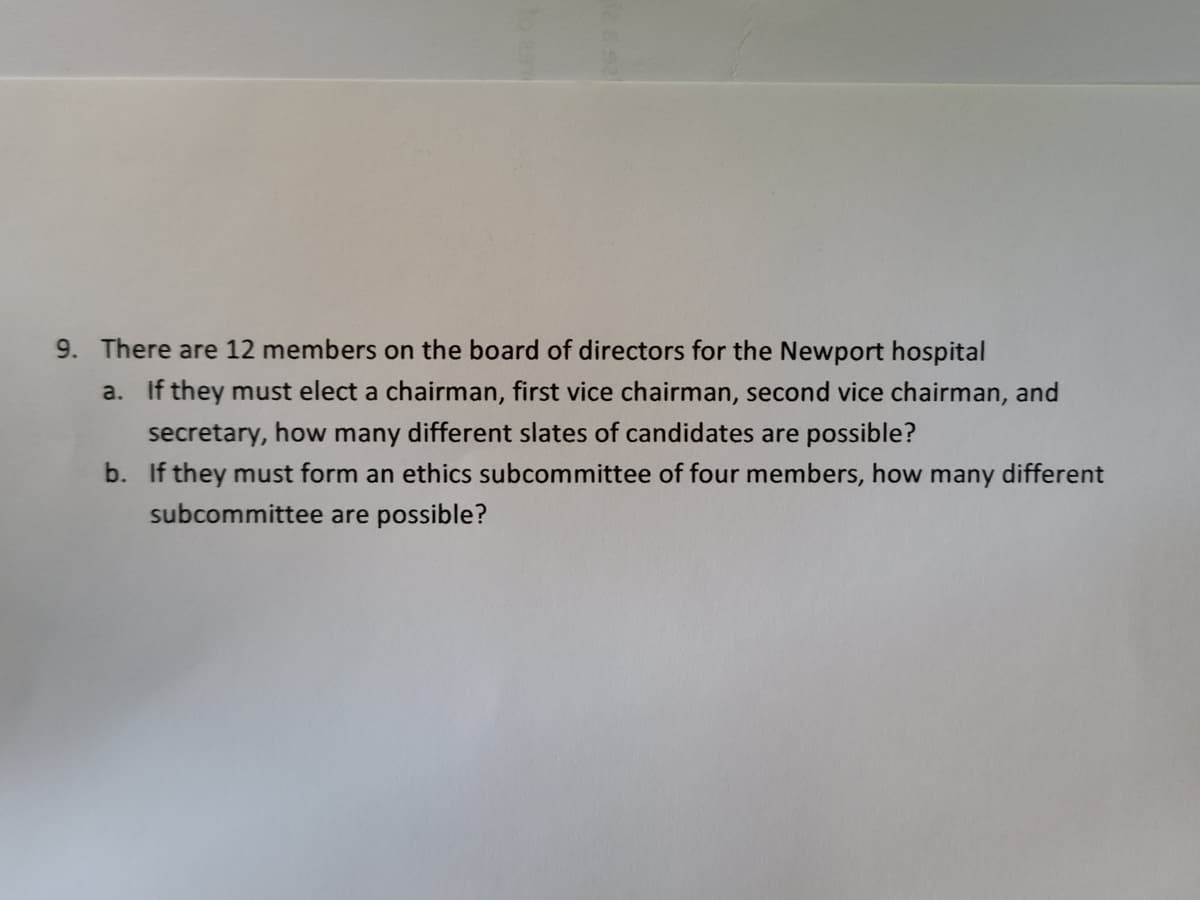 9. There are 12 members on the board of directors for the Newport hospital
a. If they must elect a chairman, first vice chairman, second vice chairman, and
secretary, how many different slates of candidates are possible?
b. If they must form an ethics subcommittee of four members, how many different
subcommittee are possible?