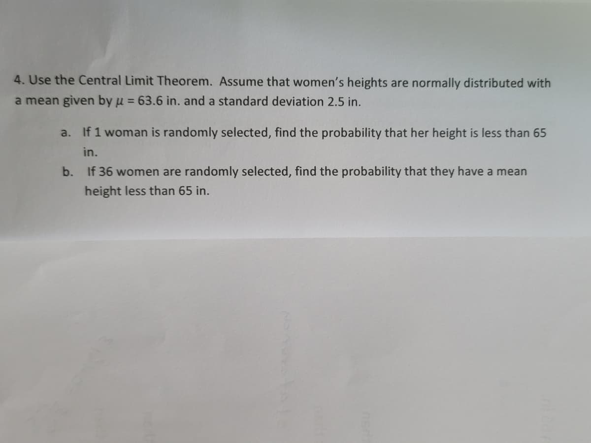 4. Use the Central Limit Theorem. Assume that women's heights are normally distributed with
a mean given by u = 63.6 in. and a standard deviation 2.5 in.
a. If 1 woman is randomly selected, find the probability that her height is less than 65
in.
b. If 36 women are randomly selected, find the probability that they have a mean
height less than 65 in.