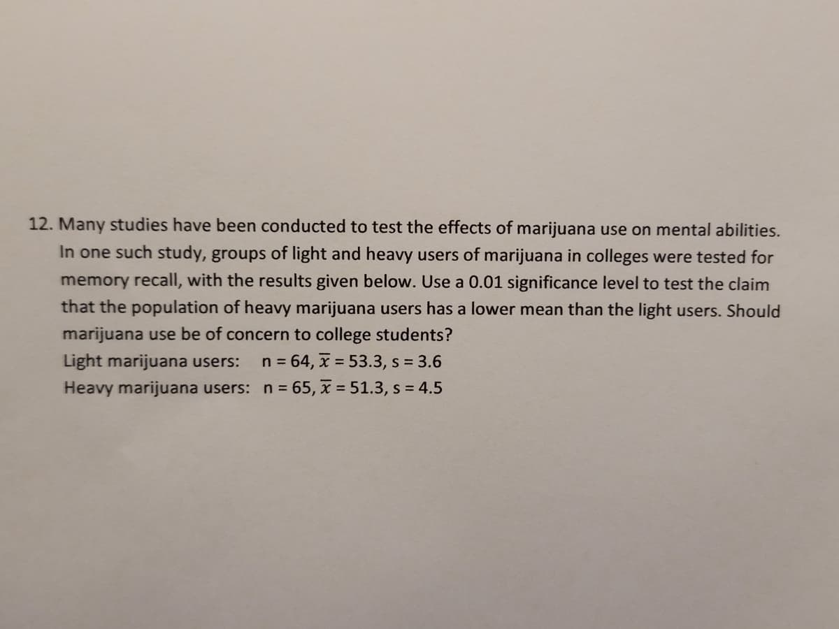 12. Many studies have been conducted to test the effects of marijuana use on mental abilities.
In one such study, groups of light and heavy users of marijuana in colleges were tested for
memory recall, with the results given below. Use a 0.01 significance level to test the claim
that the population of heavy marijuana users has a lower mean than the light users. Should
marijuana use be of concern to college students?
Light marijuana users: n = 64, x = 53.3, s = 3.6
Heavy marijuana users: n = 65, x = 51.3, s = 4.5