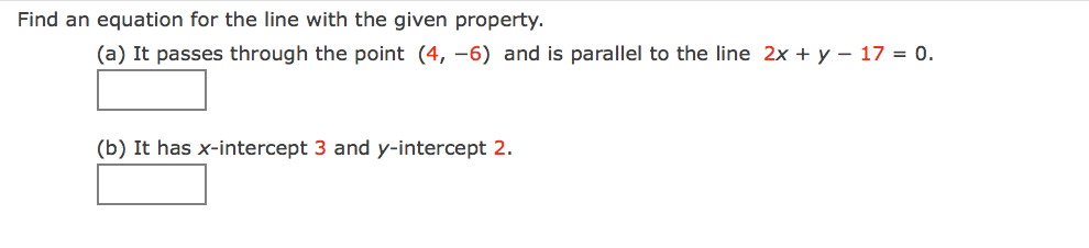 Find an equation for the line with the given property.
(a) It passes through the point (4, -6) and is parallel to the line 2x + y – 17 = 0.
(b) It has x-intercept 3 and y-intercept 2.
