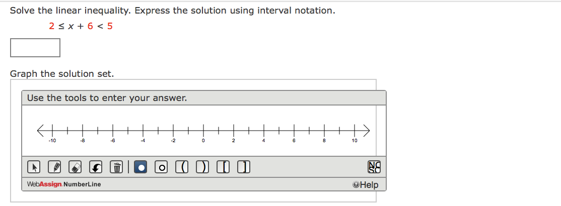 Solve the linear inequality. Express the solution using interval notation.
2 < x + 6 < 5
Graph the solution set.
Use the tools to enter your answer.
-10
-8
-6
-4
-2
6
10
O (I ) I
WebAssign. NumberLine
OHelp
