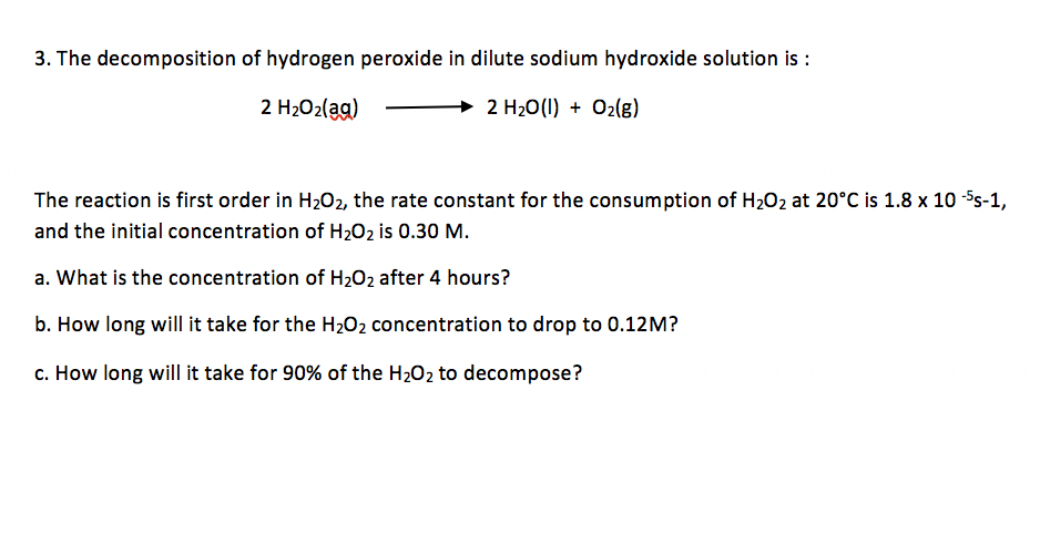 3. The decomposition of hydrogen peroxide in dilute sodium hydroxide solution is :
2 H2O2(ag)
→ 2 H20(1) + O2(g)
The reaction is first order in H202, the rate constant for the consumption of H202 at 20°C is 1.8 x 10 5s-1,
and the initial concentration of H202 is 0.30 M.
a. What is the concentration of H2O2 after 4 hours?
b. How long will it take for the H202 concentration to drop to 0.12M?
c. How long will it take for 90% of the H202 to decompose?
