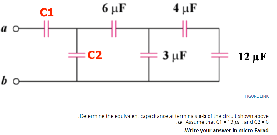 C1
6 μF
4 μF
a o
C2
3 μF
12 μ F
bo
FIGURE LINK
.Determine the equivalent capacitance at terminals a-b of the circuit shown above
HF Assume that C1 = 13 µF, and C2 = 6
.Write your answer in micro-Farad
