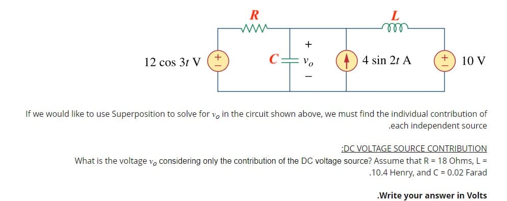R
ll
+
+
12 cos 3t V
Vo
4 sin 2t A
+
10 V
If we would like to use Superposition to solve for vo in the circuit shown above, we must find the individual contribution of
.each independent source
:DC VOLTAGE SOURCE CONTRIBUTION
What is the voltage v, considering only the contribution of the DC voltage source? Assume that R = 18 Ohms, L =
.10.4 Henry, and C = 0.02 Farad
.Write your answer in Volts
