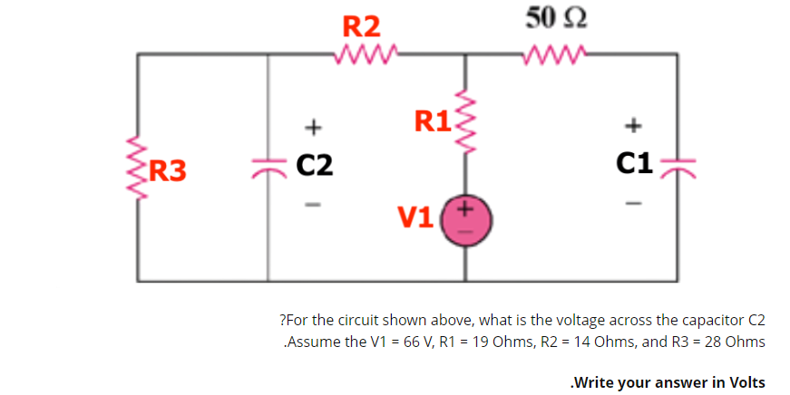 R2
50 Ω
ww
R13
+
R3
C2
C1
V1
?For the circuit shown above, what is the voltage across the capacitor C2
Assume the V1 = 66 V, R1 = 19 Ohms, R2 = 14 Ohms, and R3 = 28 Ohms
.Write your answer in Volts
HE
+
HE
