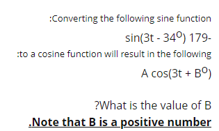 :Converting the following sine function
sin(3t - 34°) 179-
:to a cosine function will result in the following
A cos(3t + Bº)
?What is the value of B
.Note that B is a positive number
