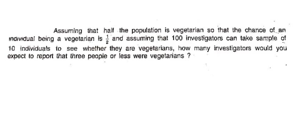 Assuming that half the population is vegetarian so that the chance of an
individual being a vegetarian is ; and assuming that 100 investigators can take sample of
10 individuals to see whether they are vegetarians, how many investigators would you
expect to report that three people or less were vegetarians ?
