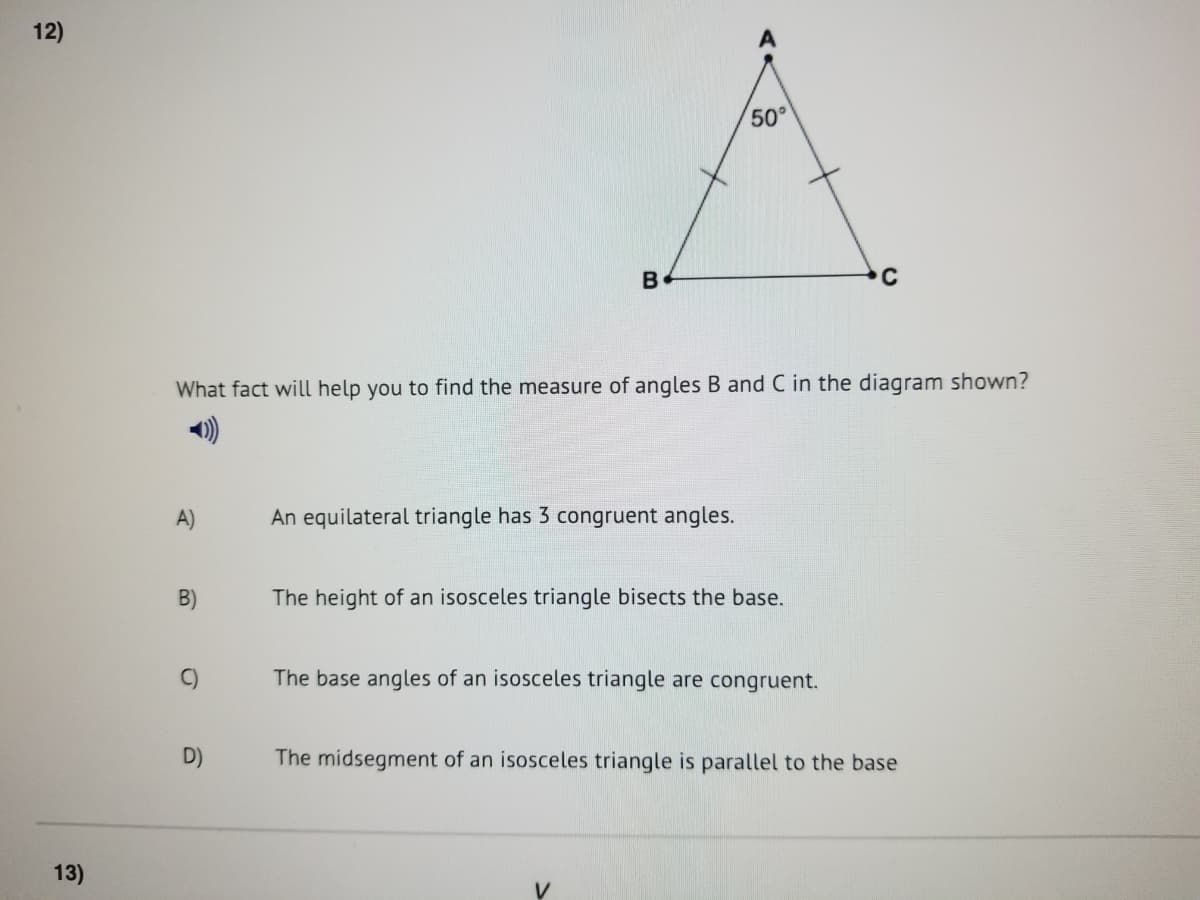 12)
50°
B
C
What fact will help you to find the measure of angles B and C in the diagram shown?
A)
An equilateral triangle has 3 congruent angles.
B)
The height of an isosceles triangle bisects the base.
C)
The base angles of an isosceles triangle are congruent.
D)
The midsegment of an isosceles triangle is parallel to the base
13)
V
