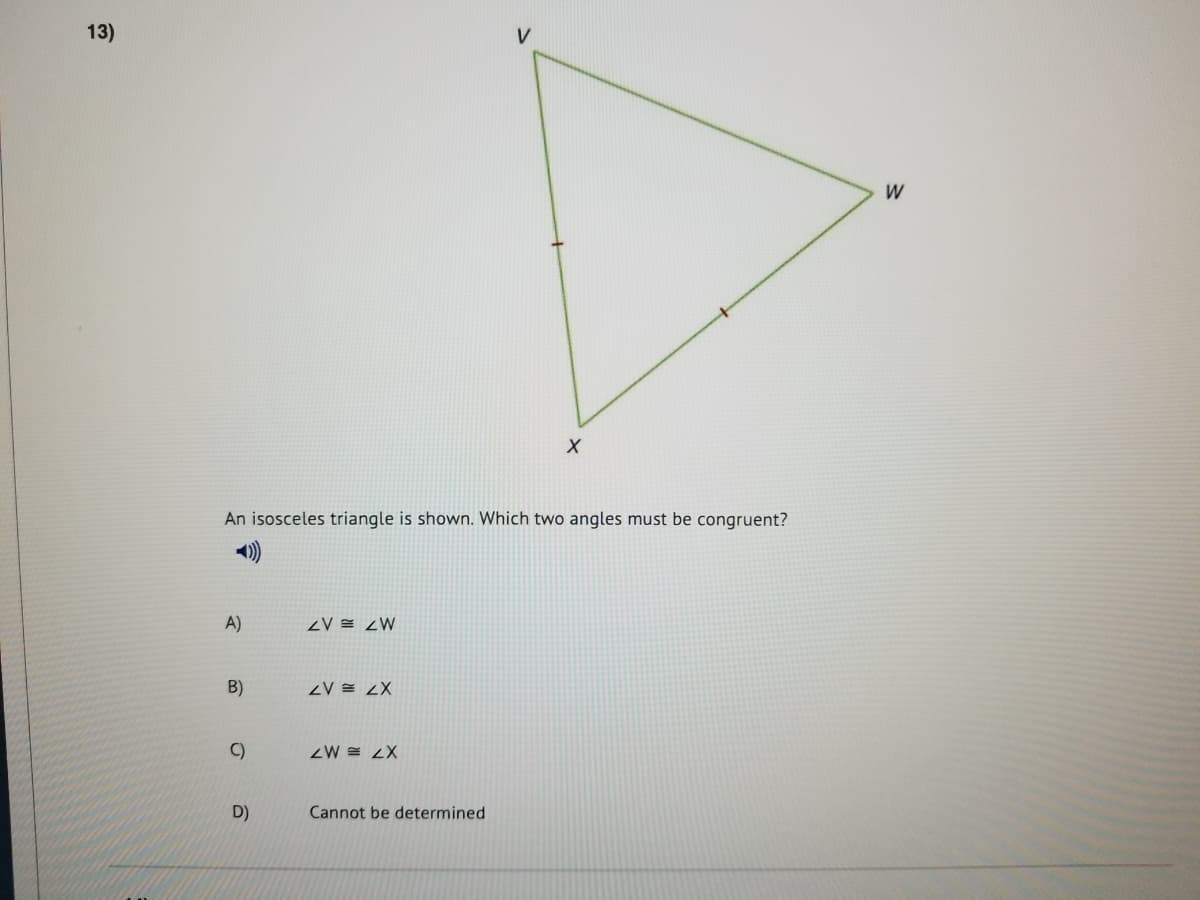 13)
V
W
An isosceles triangle is shown. Which two angles must be congruent?
A)
ZV = <W
B)
ZV = <X
C)
ZW = 2X
D)
Cannot be determined
