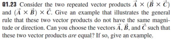 Q1.23 Consider the two repeated vector products A × (B × C)
and (Ả × B) × Č. Give an example that illustrates the general
rule that these two vector products do not have the same magni-
tude or direction. Can you choose the vectors Á, B, and Ć such that
these two vector products are equal? If so, give an example.
