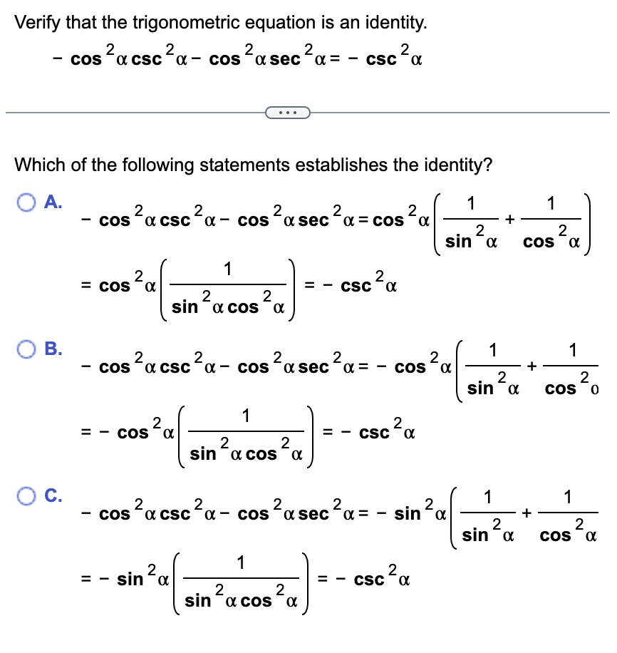 Verify that the trigonometric equation is an identity.
- cos²x csc ²α-cos²a sec²α = - csc
2
2
2
2
²α
Which of the following statements establishes the identity?
O A.
O B.
O C.
- cos²x csc ²α - cos²x sec ²α = cos ²α
2
C
2
= cos α
1
2
2
sina cosa
2
CSC α
cos²x csc ²α- cos ²a sec ²α =
2
2
2
1
= α
- Cos ³²²-080³a
cos
2
2
sina cos α
2
COS α
2
== CSC
- cos ²α csc ²α- cos ²α sec ²α =
2
α = - sin ² α
2
sina
1
2
2
=
- sin ² (sin ²ucos³a] - - cac³a
α
CSC
2
2
1
1
+
2
sina
1
2
sin α
1
2
cos a
1
2
COS 0
1
2
COS X