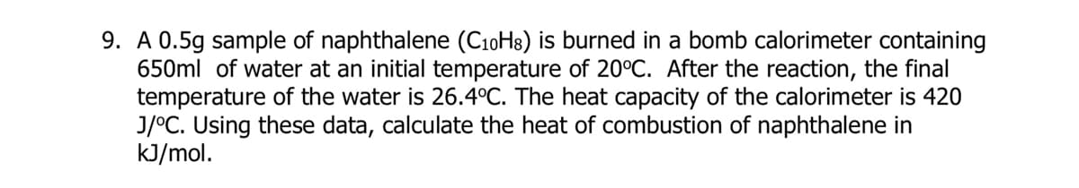 9. A 0.5g sample of naphthalene (C10H8) is burned in a bomb calorimeter containing
650ml of water at an initial temperature of 20°C. After the reaction, the final
temperature of the water is 26.4°C. The heat capacity of the calorimeter is 420
J/°C. Using these data, calculate the heat of combustion of naphthalene in
kJ/mol.
