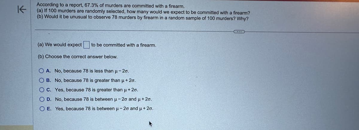 不
According to a report, 67.3% of murders are committed with a firearm.
(a) If 100 murders are randomly selected, how many would we expect to be committed with a firearm?
(b) Would it be unusual to observe 78 murders by firearm in a random sample of 100 murders? Why?
(a) We would expect to be committed with a firearm.
(b) Choose the correct answer below.
OA. No, because 78 is less than μ-20.
OB. No, because 78 is greater than μ + 20.
O C. Yes, because 78 is greater than μ + 2o.
O D. No, because 78 is between μ-20 and μ + 2o.
OE. Yes, because 78 is between μ-20 and μ + 2o.