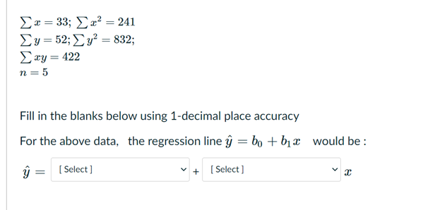 Ex = 33; a² = 241
Ey = 52; Ey² = 832;
Exy = 422
n = 5
Fill in the blanks below using 1-decimal place accuracy
For the above data, the regression line ŷ = bo + bị x
would be :
( Select )
[ Select )
+
