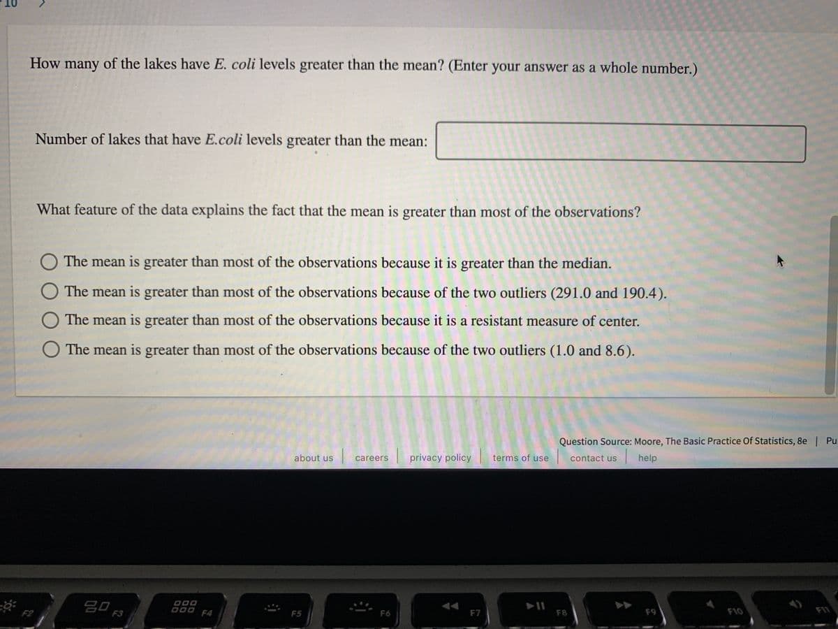 How many of the lakes have E. coli levels greater than the mean? (Enter your answer as a whole number.)
Number of lakes that have E.coli levels greater than the mean:
What feature of the data explains the fact that the mean is greater than most of the observations?
O The mean is greater than most of the observations because it is greater than the median.
O The mean is greater than most of the observations because of the two outliers (291.0 and 190.4).
O The mean is greater than most of the observations because it is a resistant measure of center.
O The mean is greater than most of the observations because of the two outliers (1.0 and 8.6).
Question Source: Moore, The Basic Practice Of Statistics, 8e | Pul
about us
privacy policy
terms of use
|help
careers
contact us
20
F3
D00
000 F4
F2
F5
F6
F7
F8
F9
F10
FI1
