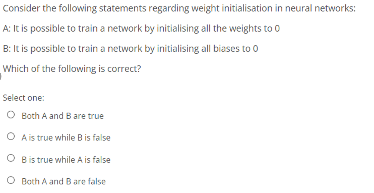 Consider the following statements regarding weight initialisation in neural networks:
A: It is possible to train a network by initialising all the weights to 0
B: It is possible to train a network by initialising all biases to 0
Which of the following is correct?
Select one:
O Both A and B are true
O A is true while B is false
O B is true while A is false
O Both A and B are false
