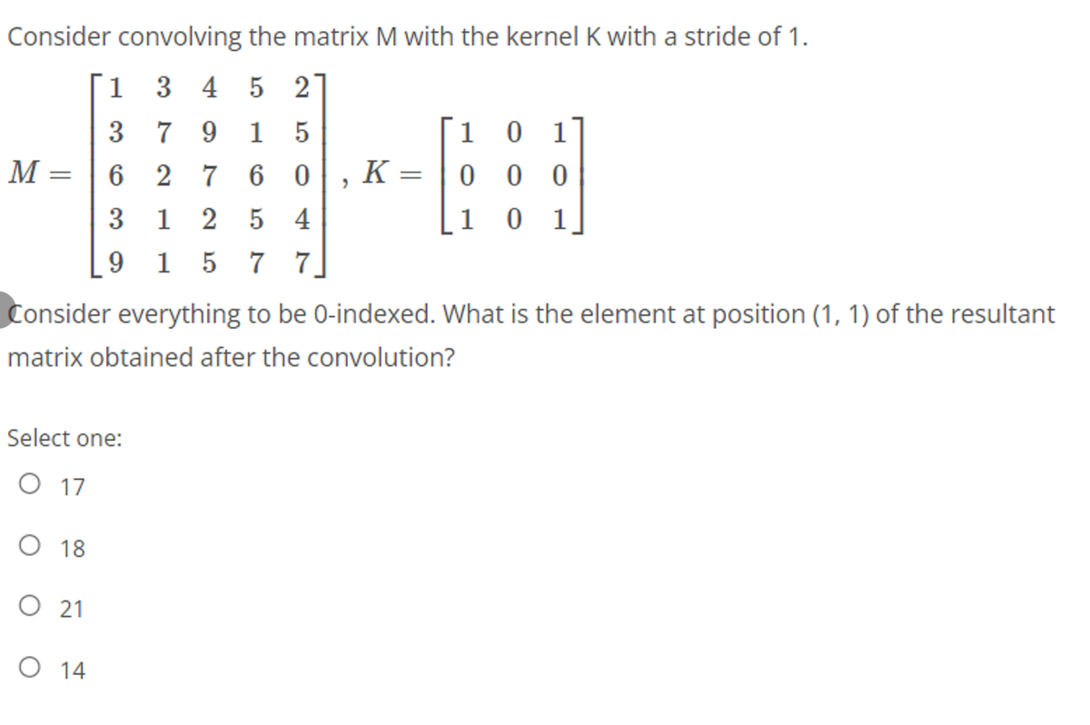 Consider convolving the matrix M with the kernel K with a stride of 1.
1 3
3 4 5 21
3
7
9.
1 5
1 0
1
М—
6 2 7 6 0, K =
0 0 0
1 2 5 4
15 7 7
3
[1 0 1,
9.
Consider everything to be 0-indexed. What is the element at position (1, 1) of the resultant
matrix obtained after the convolution?
Select one:
O 17
O 18
O 21
O 14
