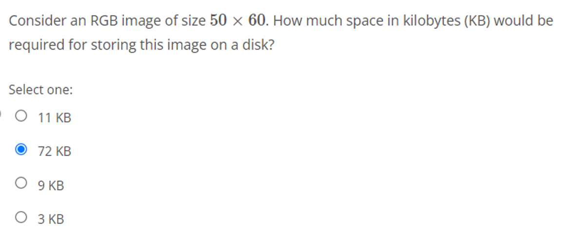 Consider an RGB image of size 50 × 60. How much space in kilobytes (KB) would be
required for storing this image on a disk?
Select one:
.O 11 KB
O 72 KB
О У КВ
З КВ
