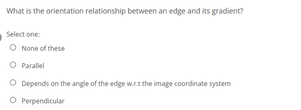 What is the orientation relationship between an edge and its gradient?
Select one:
O None of these
O Parallel
O Depends on the angle of the edge w.r.t the image coordinate system
O Perpendicular
