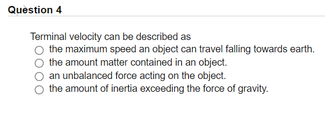 Quèstion 4
Terminal velocity can be described as
O the maximum speed an object can travel falling towards earth.
the amount matter contained in an object.
O an unbalanced force acting on the object.
O the amount of inertia exceeding the force of gravity.
