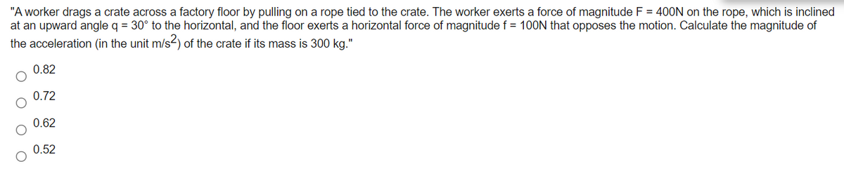 "A worker drags a crate across a factory floor by pulling on a rope tied to the crate. The worker exerts a force of magnitude F = 400N on the rope, which is inclined
at an upward angle q = 30° to the horizontal, and the floor exerts a horizontal force of magnitude f = 100N that opposes the motion. Calculate the magnitude of
the acceleration (in the unit m/s2) of the crate if its mass is 300 kg."
0.82
0.72
0.62
0.52
