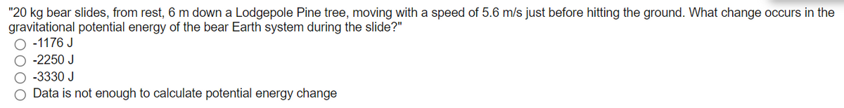 "20 kg bear slides, from rest, 6 m down a Lodgepole Pine tree, moving with a speed of 5.6 m/s just before hitting the ground. What change occurs in the
gravitational potential energy of the bear Earth system during the slide?"
-1176 J
-2250 J
-3330 J
Data is not enough to calculate potential energy change
