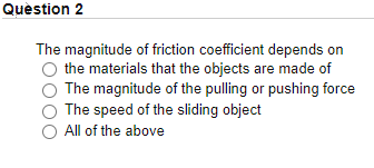 Quèstion 2
The magnitude of friction coefficient depends on
the materials that the objects are made of
The magnitude of the pulling or pushing force
The speed of the sliding object
All of the above
