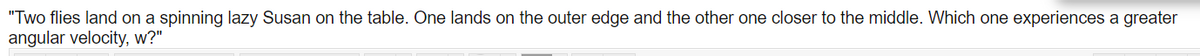 "Two flies land on a spinning lazy Susan on the table. One lands on the outer edge and the other one closer to the middle. Which one experiences a greater
angular velocity, w?"
