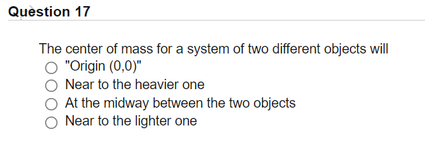 Quèstion 17
The center of mass for a system of two different objects will
O "Origin (0,0)"
Near to the heavier one
O At the midway between the two objects
O Near to the lighter one
