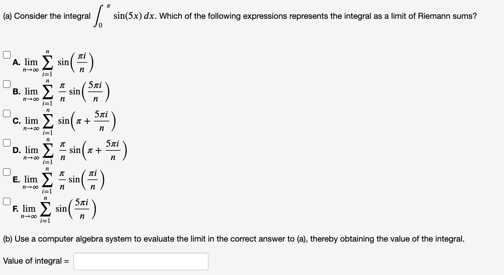 (a) Consider the integral
| sin(5x) dx. Which of the following expressions represents the integral as a limit of Riemann sums?
n
A. lim
sin
i=1
В. lim
5ai
sin
n
5ni
C. lim >, sin( a +
i=1
n
5лі
sin( T +
D. lim
n→∞
n
Е. lim
πί
sin
n→∞
n
5ni
F. lim >, sin
n
i=1
(b) Use a computer algebra system to evaluate the limit in the correct answer to (a), thereby obtaining the value of the integral.
Value of integral =
