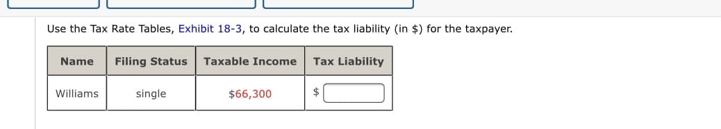 Use the Tax Rate Tables, Exhibit 18-3, to calculate the tax liability (in $) for the taxpayer.
Name
Filing Status
Taxable Income
Tax Liability
Williams
single
$66,300
$
