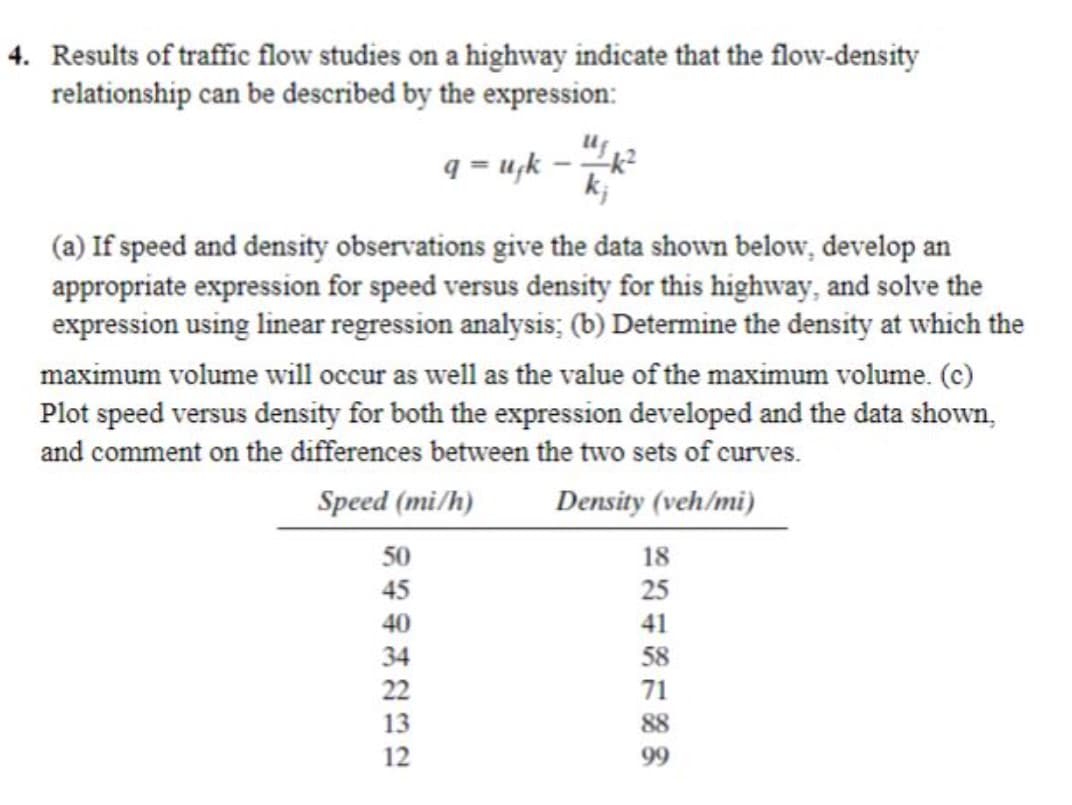 4. Results of traffic flow studies on a highway indicate that the flow-density
relationship can be described by the expression:
q-uk-k²
kj
(a) If speed and density observations give the data shown below, develop an
appropriate expression for speed versus density for this highway, and solve the
expression using linear regression analysis; (b) Determine the density at which the
maximum volume will occur as well as the value of the maximum volume. (c)
Plot speed versus density for both the expression developed and the data shown,
and comment on the differences between the two sets of curves.
Speed (mi/h)
Density (veh/mi)
50
45
40
34
22
13
12
18
25
41
58
71
88