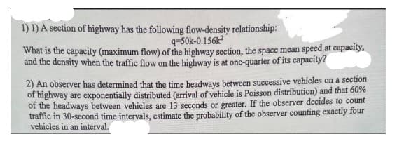1) 1) A section of highway has the following flow-density relationship:
q-50k-0.156k²
What is the capacity (maximum flow) of the highway section, the space mean speed at capacity,
and the density when the traffic flow on the highway is at one-quarter of its capacity?
2) An observer has determined that the time headways between successive vehicles on a section
of highway are exponentially distributed (arrival of vehicle is Poisson distribution) and that 60%
of the headways between vehicles are 13 seconds or greater. If the observer decides to count
traffic in 30-second time intervals, estimate the probability of the observer counting exactly four
vehicles in an interval.